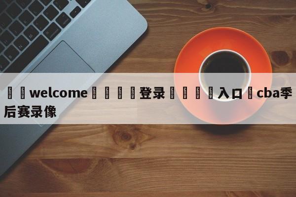 ⚛️welcome👎登录🆚入口✋cba季后赛录像