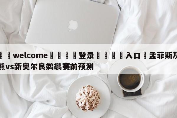 ⚛️welcome👎登录🆚入口✋孟菲斯灰熊vs新奥尔良鹈鹕赛前预测