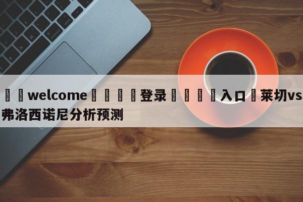 ⚛️welcome👎登录🆚入口✋莱切vs弗洛西诺尼分析预测