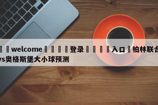 ⚛️welcome👎登录🆚入口✋柏林联合vs奥格斯堡大小球预测