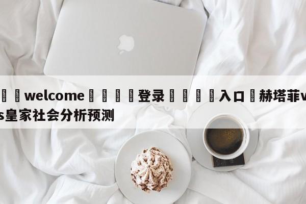 ⚛️welcome👎登录🆚入口✋赫塔菲vs皇家社会分析预测