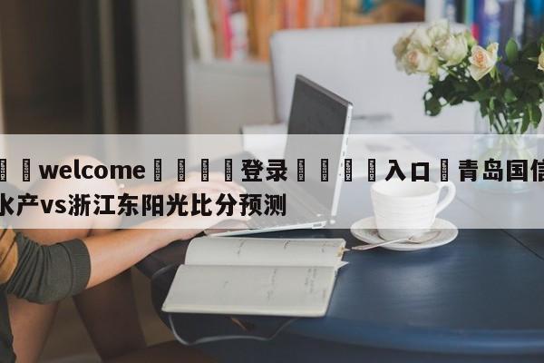 ⚛️welcome👎登录🆚入口✋青岛国信水产vs浙江东阳光比分预测