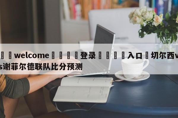 ⚛️welcome👎登录🆚入口✋切尔西vs谢菲尔德联队比分预测