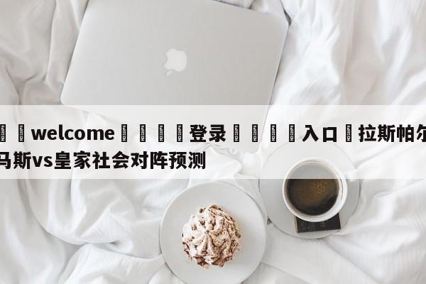 ⚛️welcome👎登录🆚入口✋拉斯帕尔马斯vs皇家社会对阵预测