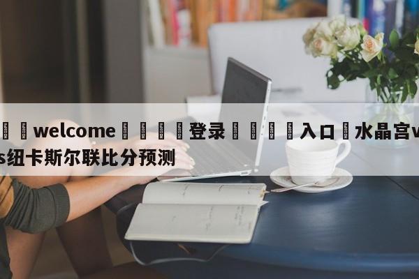 ⚛️welcome👎登录🆚入口✋水晶宫vs纽卡斯尔联比分预测