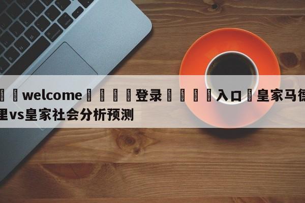 ⚛️welcome👎登录🆚入口✋皇家马德里vs皇家社会分析预测