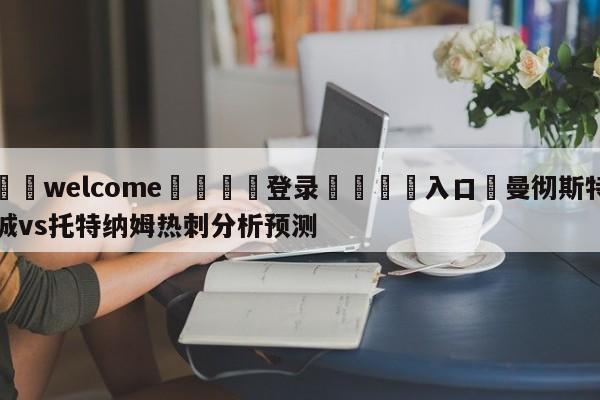 ⚛️welcome👎登录🆚入口✋曼彻斯特城vs托特纳姆热刺分析预测