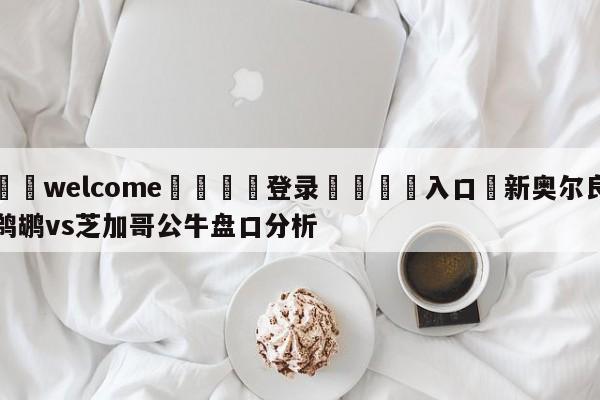 ⚛️welcome👎登录🆚入口✋新奥尔良鹈鹕vs芝加哥公牛盘口分析