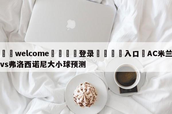 ⚛️welcome👎登录🆚入口✋AC米兰vs弗洛西诺尼大小球预测