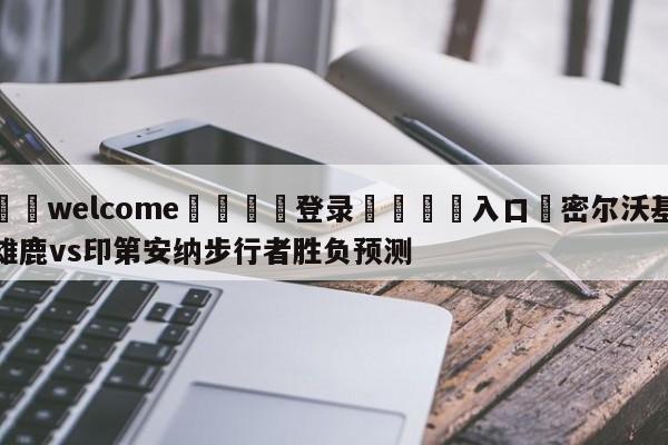 ⚛️welcome👎登录🆚入口✋密尔沃基雄鹿vs印第安纳步行者胜负预测