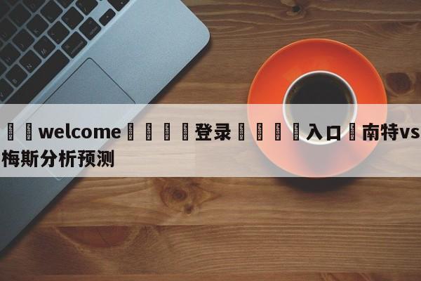 ⚛️welcome👎登录🆚入口✋南特vs梅斯分析预测