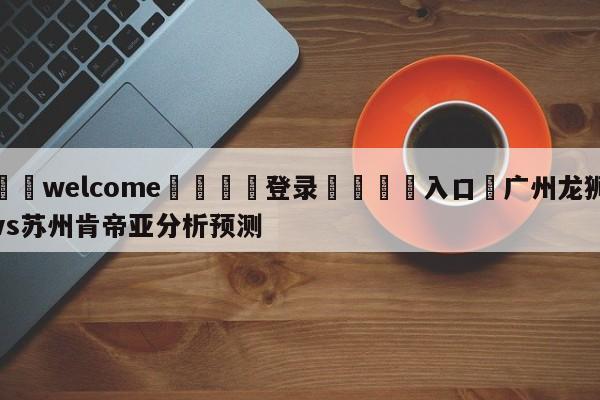 ⚛️welcome👎登录🆚入口✋广州龙狮vs苏州肯帝亚分析预测