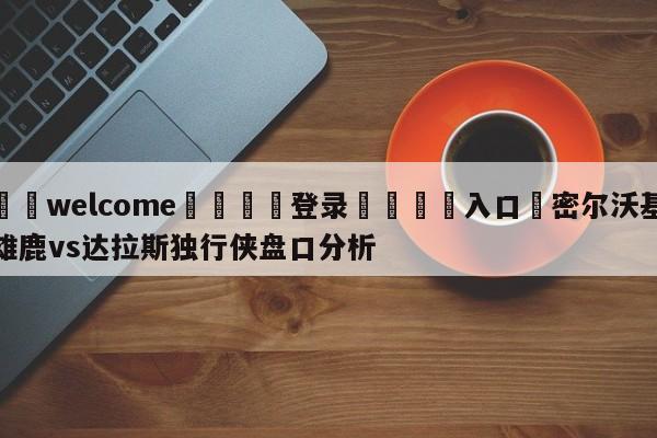 ⚛️welcome👎登录🆚入口✋密尔沃基雄鹿vs达拉斯独行侠盘口分析