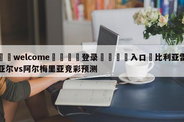 ⚛️welcome👎登录🆚入口✋比利亚雷亚尔vs阿尔梅里亚竞彩预测