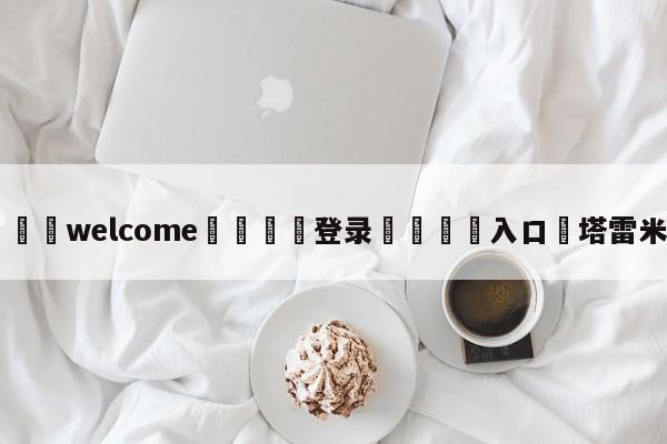 ⚛️welcome👎登录🆚入口✋塔雷米