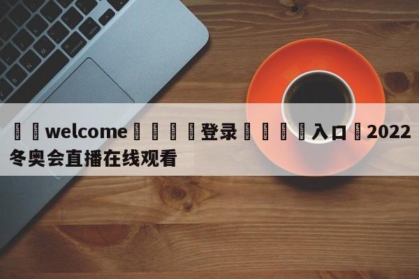 ⚛️welcome👎登录🆚入口✋2022冬奥会直播在线观看