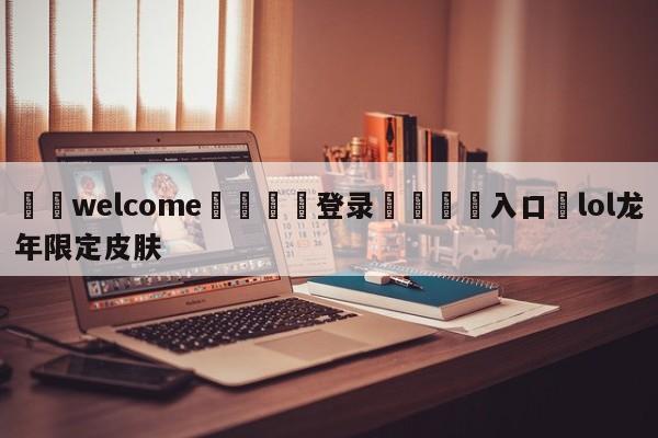 ⚛️welcome👎登录🆚入口✋lol龙年限定皮肤