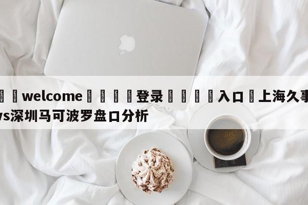 ⚛️welcome👎登录🆚入口✋上海久事vs深圳马可波罗盘口分析