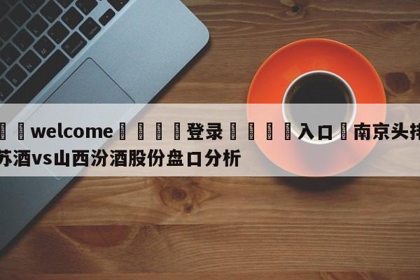 ⚛️welcome👎登录🆚入口✋南京头排苏酒vs山西汾酒股份盘口分析