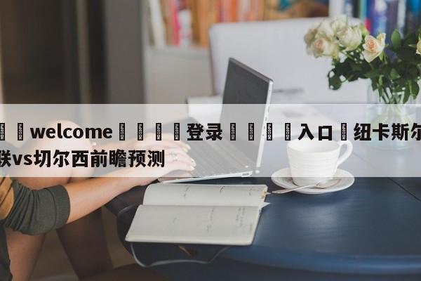 ⚛️welcome👎登录🆚入口✋纽卡斯尔联vs切尔西前瞻预测