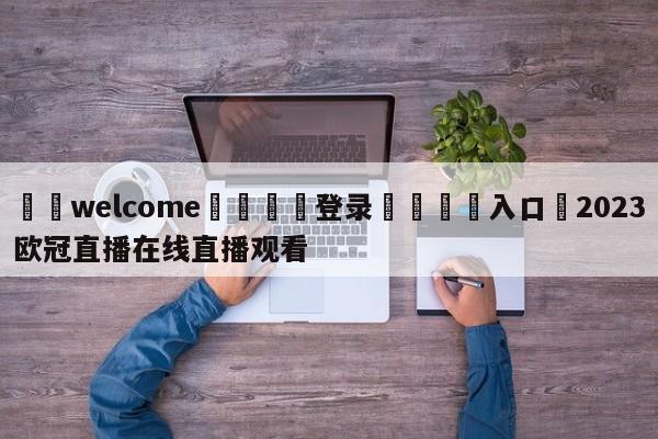 ⚛️welcome👎登录🆚入口✋2023欧冠直播在线直播观看