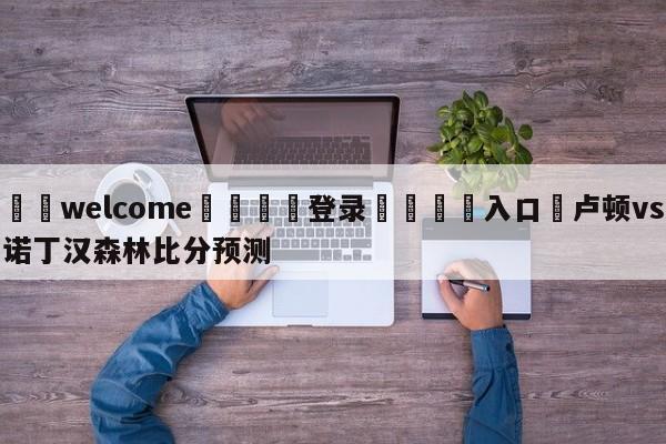 ⚛️welcome👎登录🆚入口✋卢顿vs诺丁汉森林比分预测