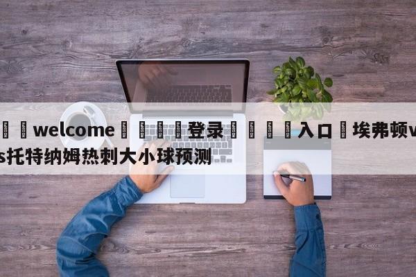 ⚛️welcome👎登录🆚入口✋埃弗顿vs托特纳姆热刺大小球预测