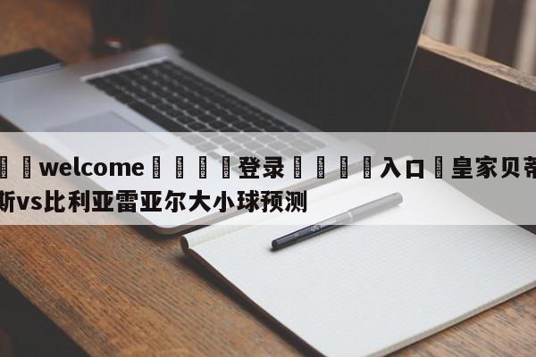 ⚛️welcome👎登录🆚入口✋皇家贝蒂斯vs比利亚雷亚尔大小球预测