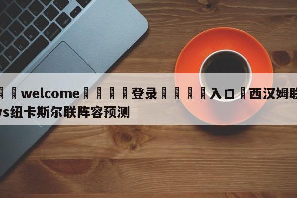 ⚛️welcome👎登录🆚入口✋西汉姆联vs纽卡斯尔联阵容预测