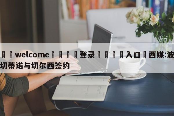 ⚛️welcome👎登录🆚入口✋西媒:波切蒂诺与切尔西签约