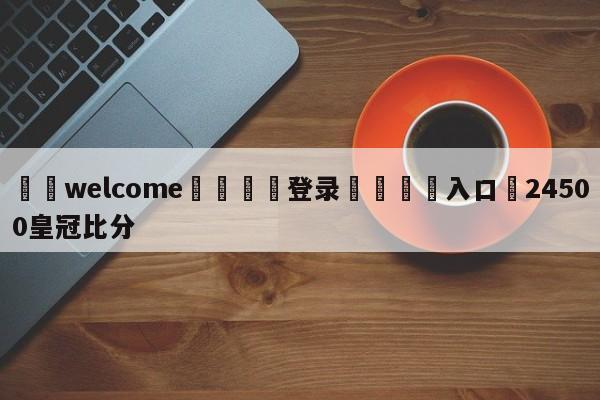 ⚛️welcome👎登录🆚入口✋24500皇冠比分