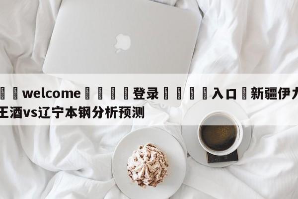 ⚛️welcome👎登录🆚入口✋新疆伊力王酒vs辽宁本钢分析预测