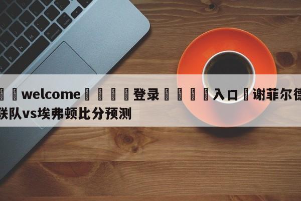 ⚛️welcome👎登录🆚入口✋谢菲尔德联队vs埃弗顿比分预测