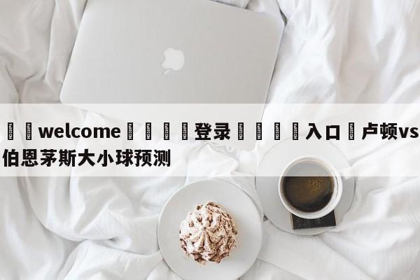 ⚛️welcome👎登录🆚入口✋卢顿vs伯恩茅斯大小球预测