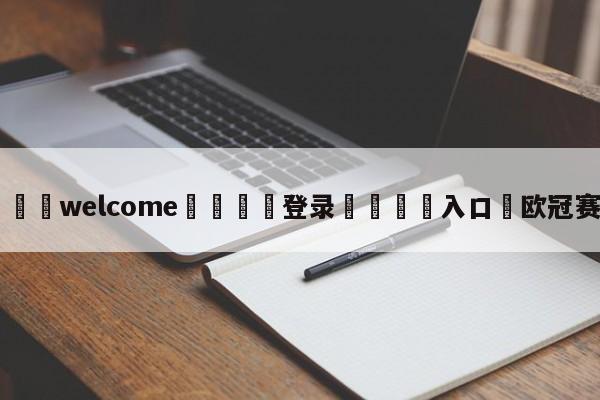 ⚛️welcome👎登录🆚入口✋欧冠赛