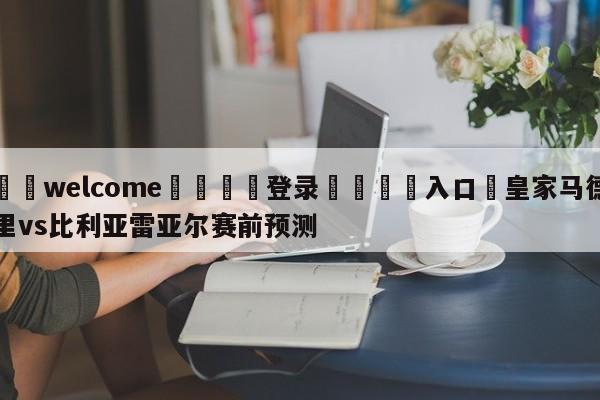 ⚛️welcome👎登录🆚入口✋皇家马德里vs比利亚雷亚尔赛前预测