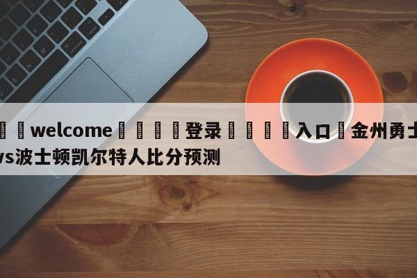 ⚛️welcome👎登录🆚入口✋金州勇士vs波士顿凯尔特人比分预测