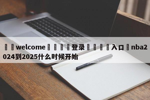 ⚛️welcome👎登录🆚入口✋nba2024到2025什么时候开始