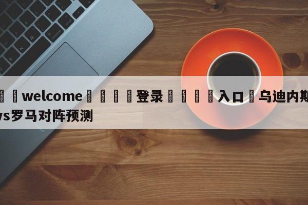 ⚛️welcome👎登录🆚入口✋乌迪内斯vs罗马对阵预测