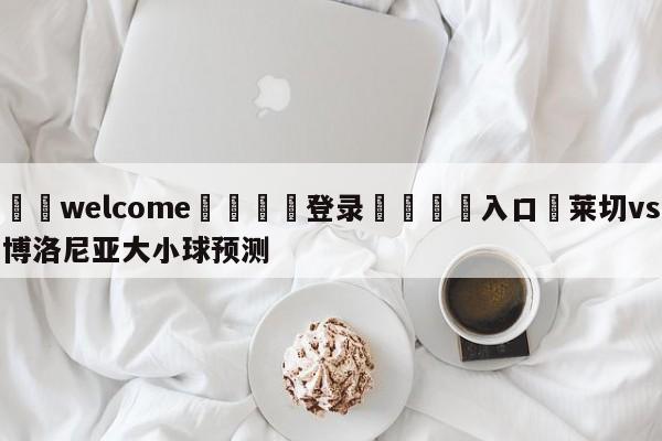 ⚛️welcome👎登录🆚入口✋莱切vs博洛尼亚大小球预测