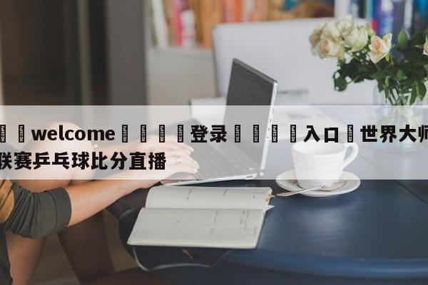 ⚛️welcome👎登录🆚入口✋世界大师联赛乒乓球比分直播