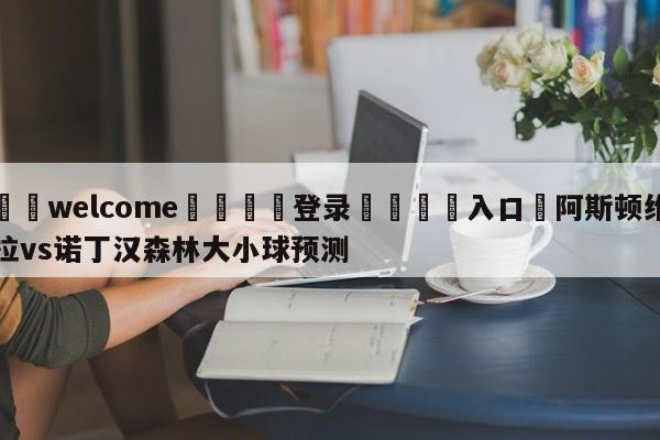 ⚛️welcome👎登录🆚入口✋阿斯顿维拉vs诺丁汉森林大小球预测