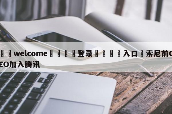 ⚛️welcome👎登录🆚入口✋索尼前CEO加入腾讯