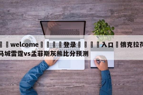 ⚛️welcome👎登录🆚入口✋俄克拉荷马城雷霆vs孟菲斯灰熊比分预测