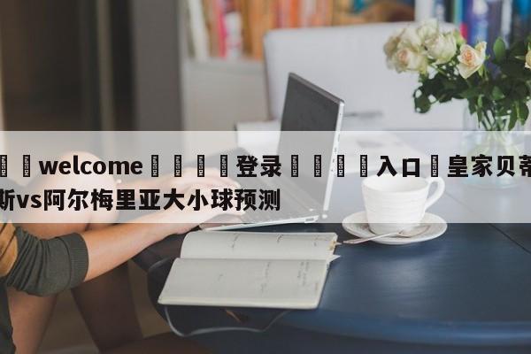 ⚛️welcome👎登录🆚入口✋皇家贝蒂斯vs阿尔梅里亚大小球预测