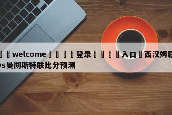 ⚛️welcome👎登录🆚入口✋西汉姆联vs曼彻斯特联比分预测