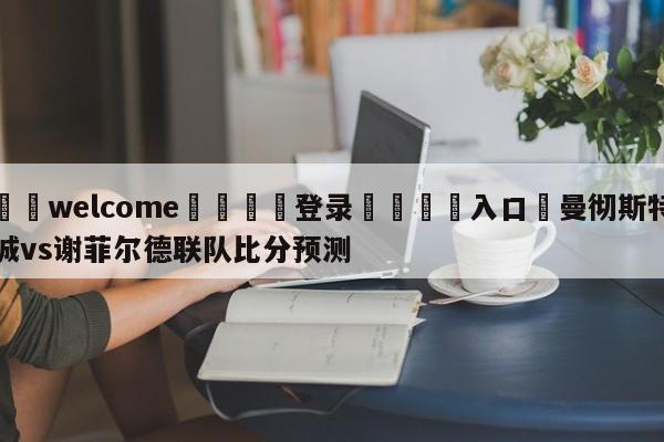 ⚛️welcome👎登录🆚入口✋曼彻斯特城vs谢菲尔德联队比分预测