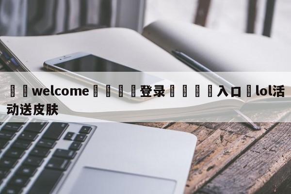 ⚛️welcome👎登录🆚入口✋lol活动送皮肤