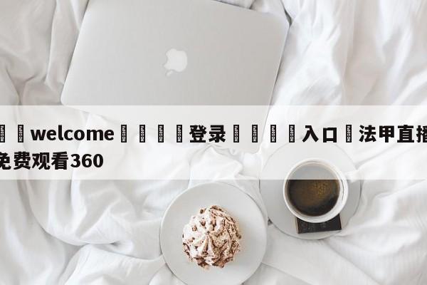 ⚛️welcome👎登录🆚入口✋法甲直播免费观看360