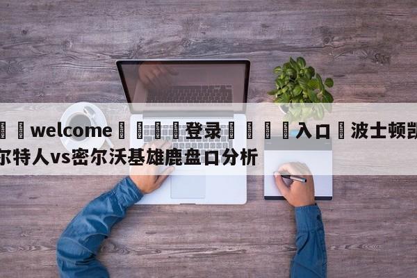 ⚛️welcome👎登录🆚入口✋波士顿凯尔特人vs密尔沃基雄鹿盘口分析